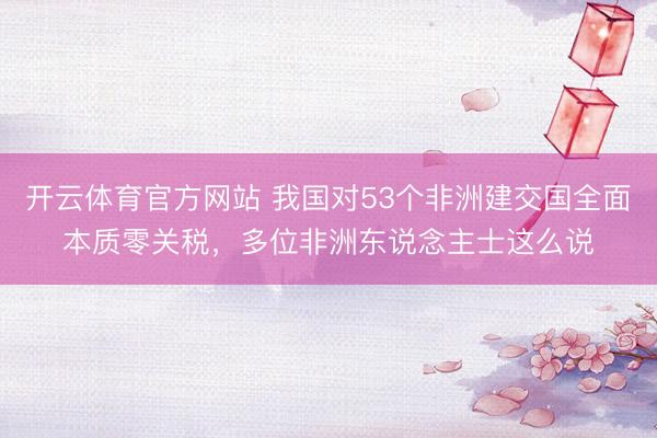 开云体育官方网站 我国对53个非洲建交国全面本质零关税，多位非洲东说念主士这么说