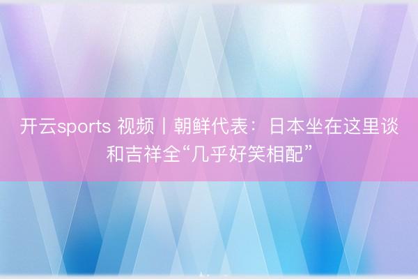 开云sports 视频丨朝鲜代表：日本坐在这里谈和吉祥全“几乎好笑相配”