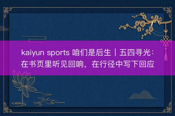 kaiyun sports 咱们是后生｜五四寻光：在书页里听见回响，在行径中写下回应
