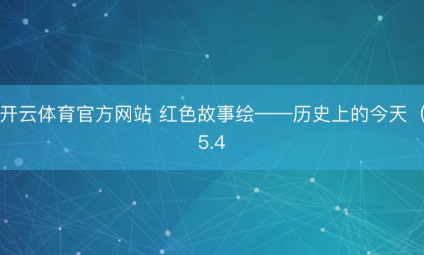 开云体育官方网站 红色故事绘——历史上的今天（5.4