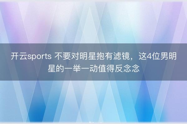 开云sports 不要对明星抱有滤镜，这4位男明星的一举一动值得反念念