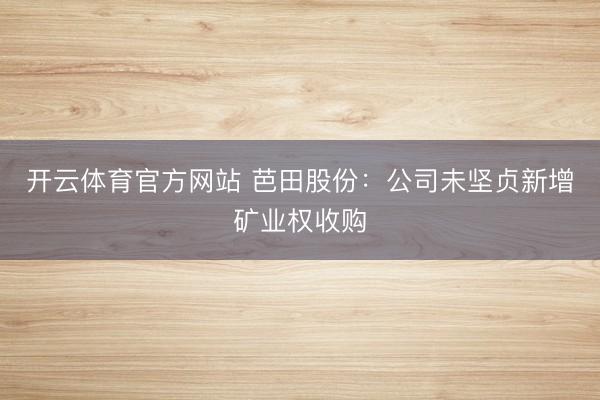 开云体育官方网站 芭田股份：公司未坚贞新增矿业权收购