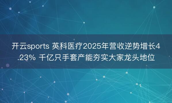 开云sports 英科医疗2025年营收逆势增长4.23% 千亿只手套产能夯实大家龙头地位