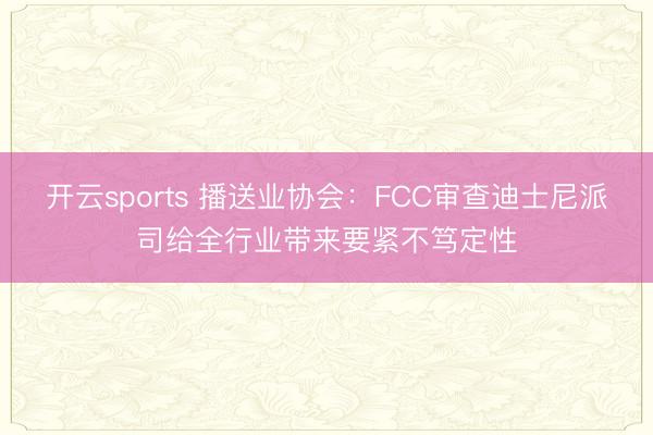 开云sports 播送业协会：FCC审查迪士尼派司给全行业带来要紧不笃定性