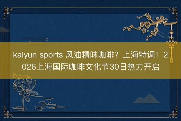 kaiyun sports 风油精味咖啡？上海特调！2026上海国际咖啡文化节30日热力开启