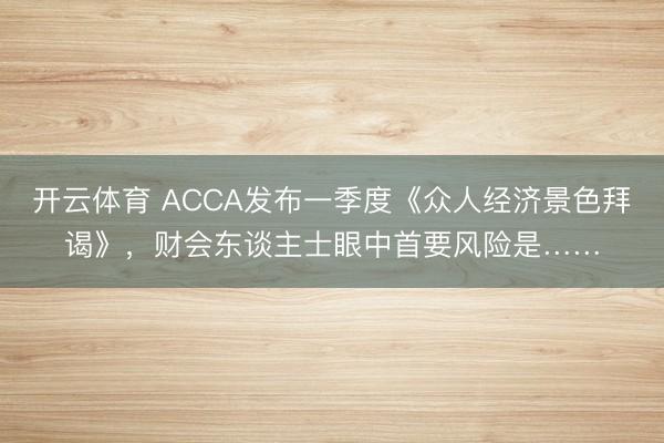 开云体育 ACCA发布一季度《众人经济景色拜谒》，财会东谈主士眼中首要风险是……