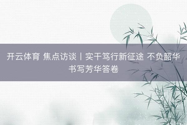 开云体育 焦点访谈丨实干笃行新征途 不负韶华书写芳华答卷