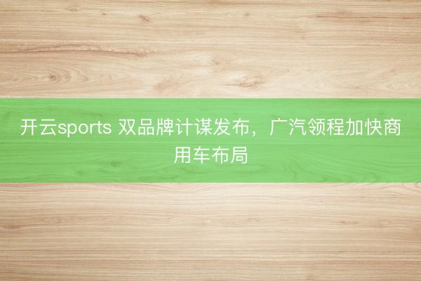 开云sports 双品牌计谋发布，广汽领程加快商用车布局