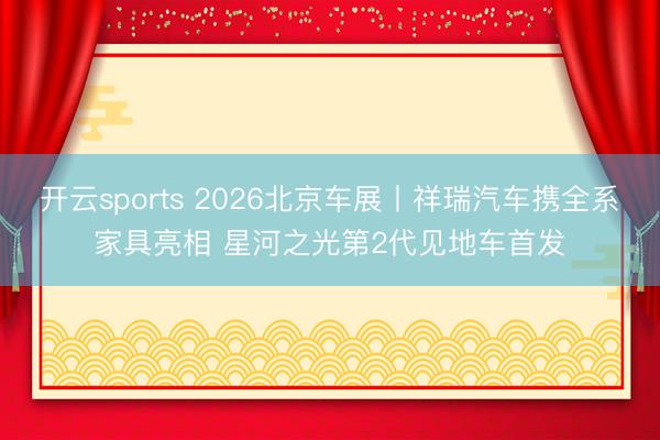 开云sports 2026北京车展丨祥瑞汽车携全系家具亮相 星河之光第2代见地车首发