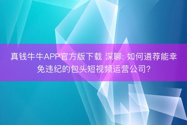 真钱牛牛APP官方版下载 深聊: 如何遴荐能幸免违纪的包头短视频运营公司?