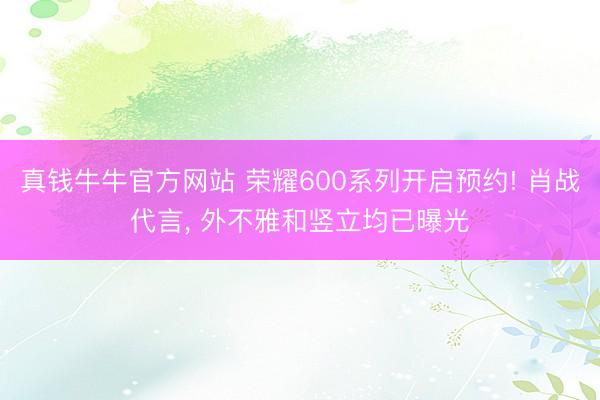 真钱牛牛官方网站 荣耀600系列开启预约! 肖战代言, 外不雅和竖立均已曝光