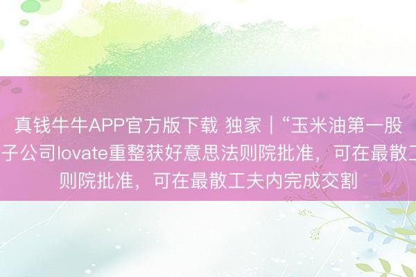 真钱牛牛APP官方版下载 独家｜“玉米油第一股”西王食物境外子公司lovate重整获好意思法则院批准，可在最散工夫内完成交割