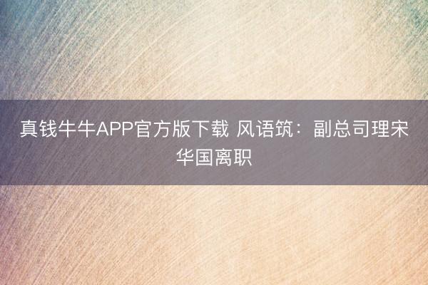真钱牛牛APP官方版下载 风语筑：副总司理宋华国离职