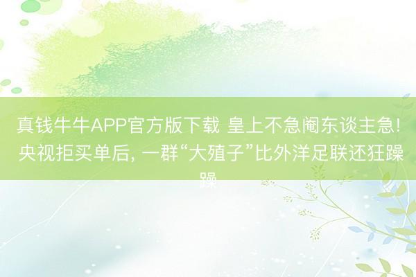 真钱牛牛APP官方版下载 皇上不急阉东谈主急! 央视拒买单后， 一群“大殖子”比外洋足联还狂躁