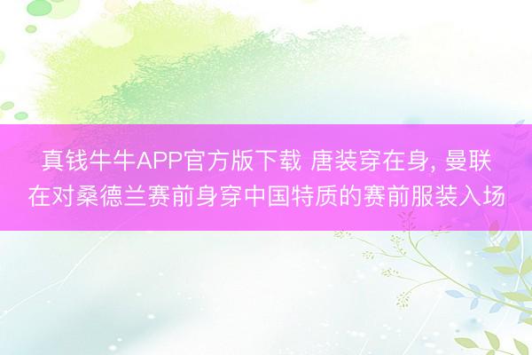 真钱牛牛APP官方版下载 唐装穿在身， 曼联在对桑德兰赛前身穿中国特质的赛前服装入场