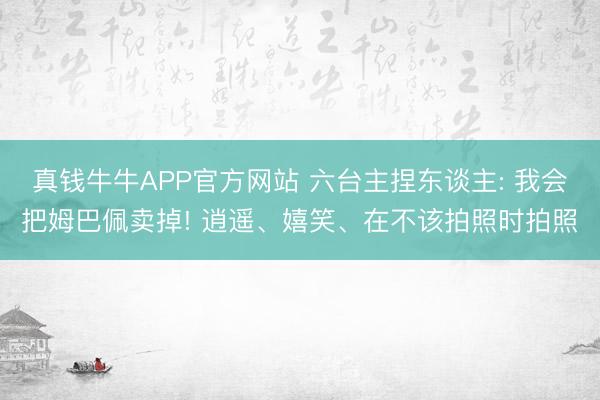 真钱牛牛APP官方网站 六台主捏东谈主: 我会把姆巴佩卖掉! 逍遥、嬉笑、在不该拍照时拍照