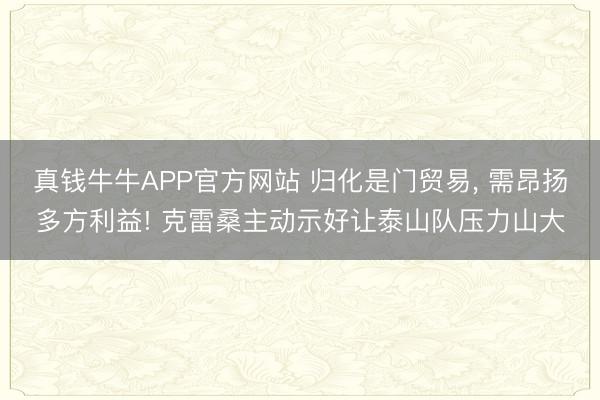 真钱牛牛APP官方网站 归化是门贸易， 需昂扬多方利益! 克雷桑主动示好让泰山队压力山大