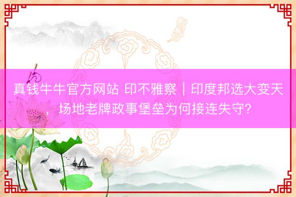 真钱牛牛官方网站 印不雅察｜印度邦选大变天，场地老牌政事堡垒为何接连失守？