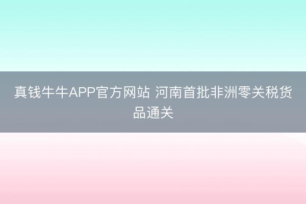 真钱牛牛APP官方网站 河南首批非洲零关税货品通关