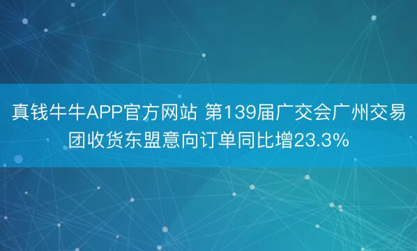 真钱牛牛APP官方网站 第139届广交会广州交易团收货东盟意向订单同比增23.3%