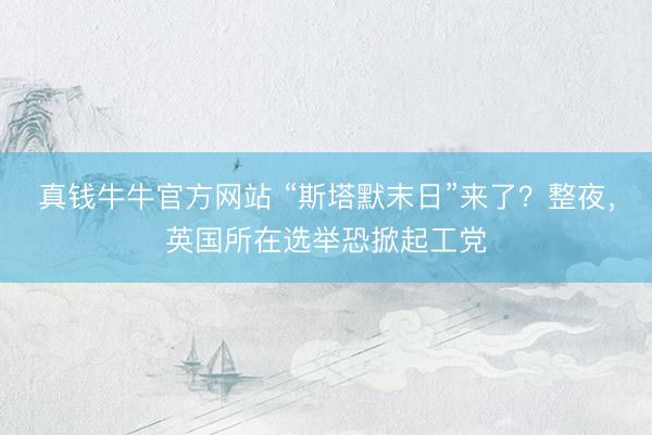 真钱牛牛官方网站 “斯塔默末日”来了？整夜，英国所在选举恐掀起工党