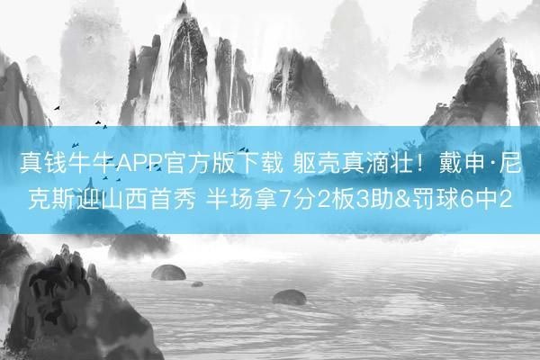 真钱牛牛APP官方版下载 躯壳真滴壮！戴申·尼克斯迎山西首秀 半场拿7分2板3助&罚球6中2
