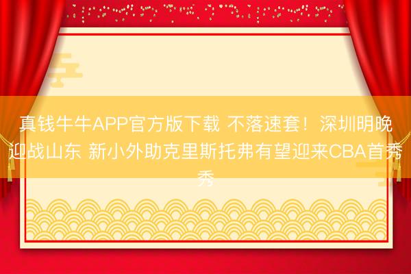 真钱牛牛APP官方版下载 不落速套！深圳明晚迎战山东 新小外助克里斯托弗有望迎来CBA首秀