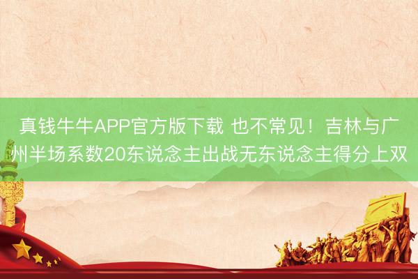 真钱牛牛APP官方版下载 也不常见！吉林与广州半场系数20东说念主出战无东说念主得分上双