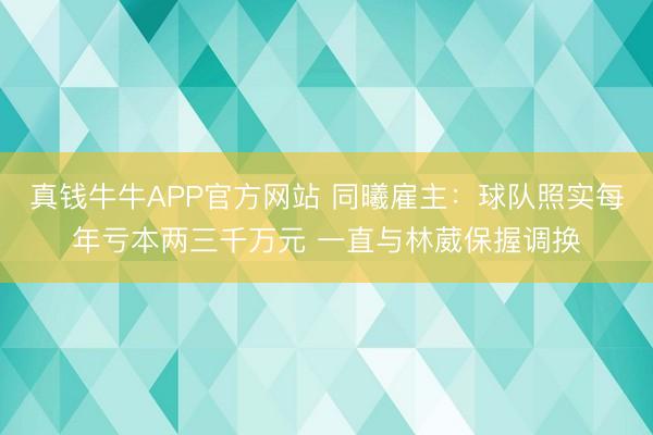 真钱牛牛APP官方网站 同曦雇主:球队照实每年亏本两三千万元 一直与林葳保握调换