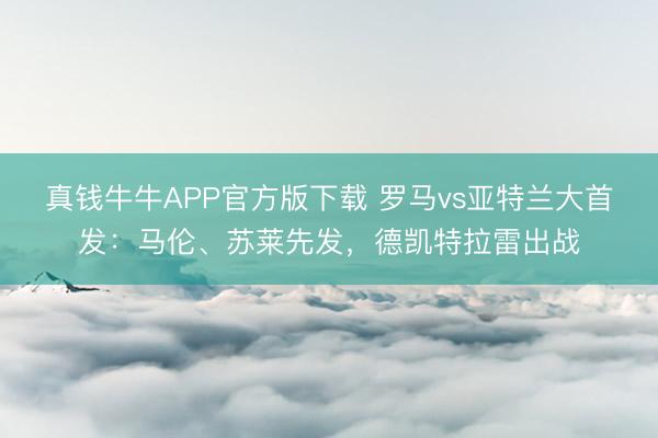 真钱牛牛APP官方版下载 罗马vs亚特兰大首发：马伦、苏莱先发，德凯特拉雷出战