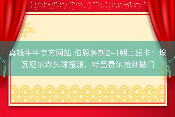 真钱牛牛官方网站 伯恩茅斯2-1朝上纽卡！埃瓦尼尔森头球摆渡，特吕费尔抢刺破门