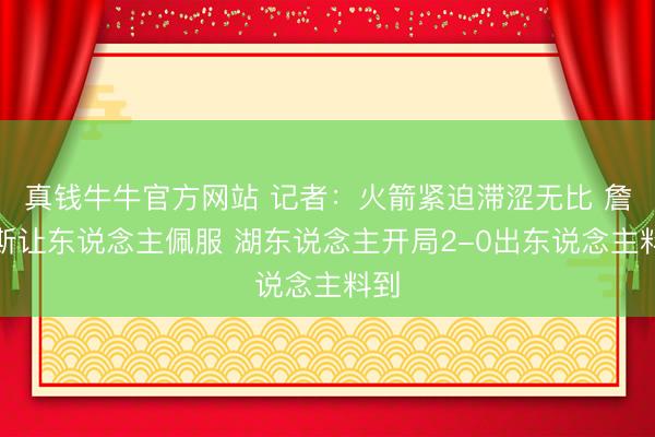 真钱牛牛官方网站 记者：火箭紧迫滞涩无比 詹姆斯让东说念主佩服 湖东说念主开局2-0出东说念主料到