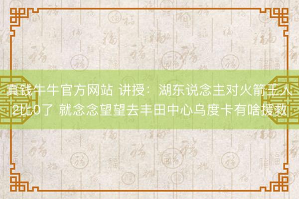 真钱牛牛官方网站 讲授：湖东说念主对火箭王人2比0了 就念念望望去丰田中心乌度卡有啥援救