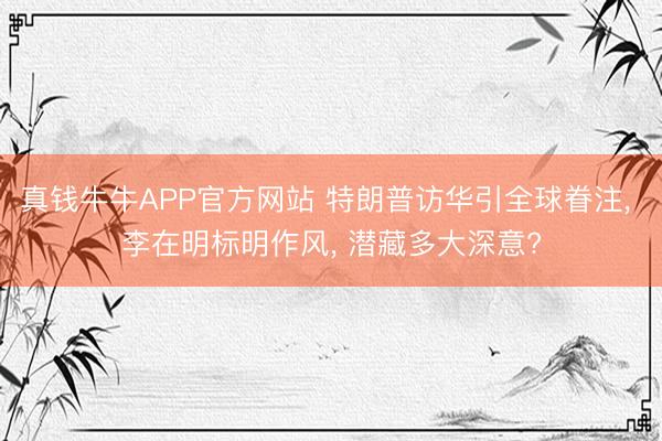 真钱牛牛APP官方网站 特朗普访华引全球眷注， 李在明标明作风， 潜藏多大深意?