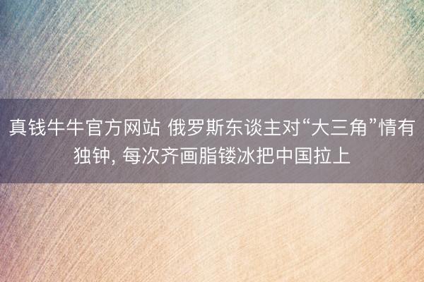 真钱牛牛官方网站 俄罗斯东谈主对“大三角”情有独钟， 每次齐画脂镂冰把中国拉上
