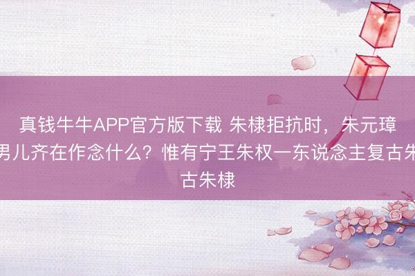 真钱牛牛APP官方版下载 朱棣拒抗时，朱元璋的男儿齐在作念什么？惟有宁王朱权一东说念主复古朱棣