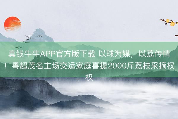 真钱牛牛APP官方版下载 以球为媒，以荔传情！粤超茂名主场交运家庭喜提2000斤荔枝采摘权