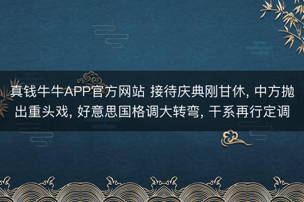 真钱牛牛APP官方网站 接待庆典刚甘休， 中方抛出重头戏， 好意思国格调大转弯， 干系再行定调