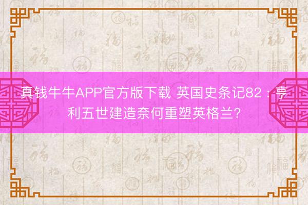 真钱牛牛APP官方版下载 英国史条记82 : 亨利五世建造奈何重塑英格兰?