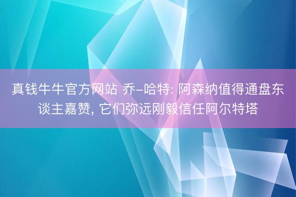 真钱牛牛官方网站 乔-哈特: 阿森纳值得通盘东谈主嘉赞， 它们弥远刚毅信任阿尔特塔