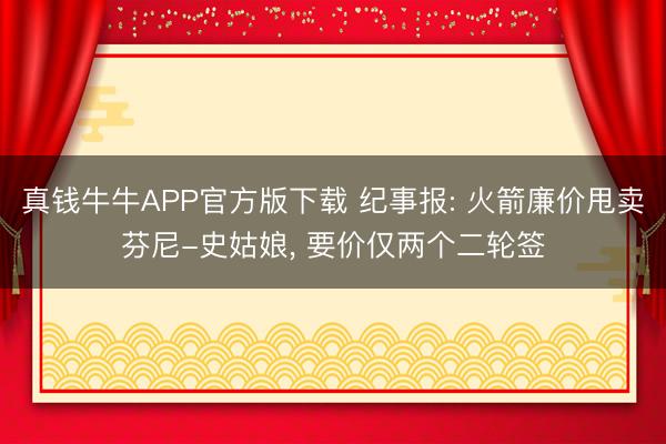 真钱牛牛APP官方版下载 纪事报: 火箭廉价甩卖芬尼-史姑娘， 要价仅两个二轮签