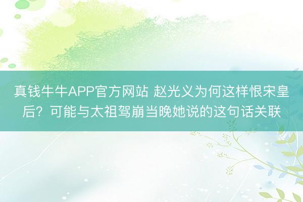 真钱牛牛APP官方网站 赵光义为何这样恨宋皇后？可能与太祖驾崩当晚她说的这句话关联