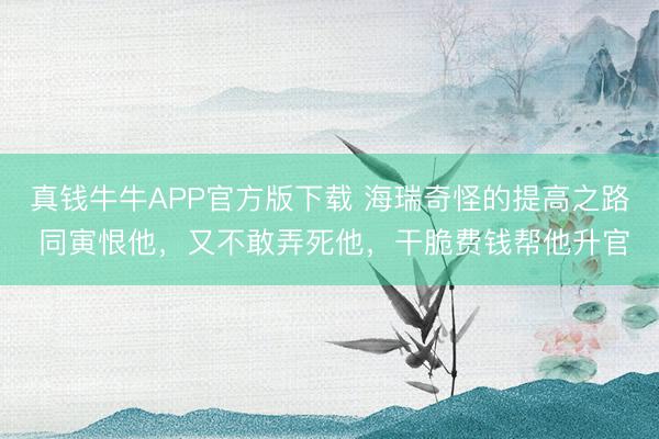 真钱牛牛APP官方版下载 海瑞奇怪的提高之路 同寅恨他，又不敢弄死他，干脆费钱帮他升官