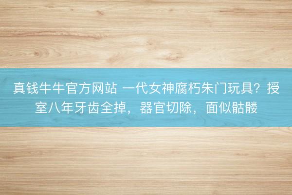 真钱牛牛官方网站 一代女神腐朽朱门玩具？授室八年牙齿全掉，器官切除，面似骷髅