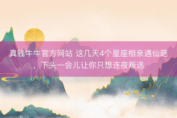 真钱牛牛官方网站 这几天4个星座相亲遇仙葩，下头一会儿让你只想连夜叛逃