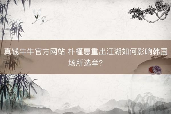 真钱牛牛官方网站 朴槿惠重出江湖如何影响韩国场所选举？