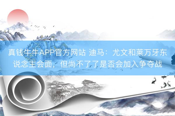 真钱牛牛APP官方网站 迪马：尤文和莱万牙东说念主会面，但尚不了了是否会加入争夺战