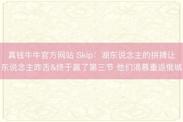 真钱牛牛官方网站 Skip：湖东说念主的拼搏让东说念主咋舌&终于赢了第三节 他们渴慕重返俄城