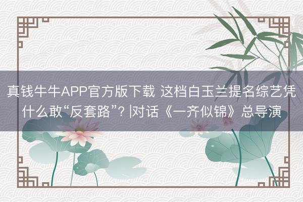 真钱牛牛APP官方版下载 这档白玉兰提名综艺凭什么敢“反套路”? |对话《一齐似锦》总导演