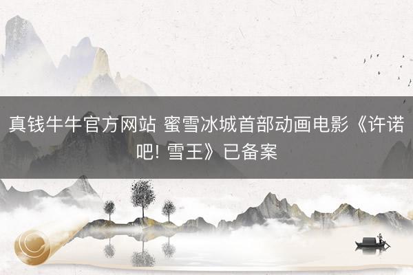 真钱牛牛官方网站 蜜雪冰城首部动画电影《许诺吧! 雪王》已备案